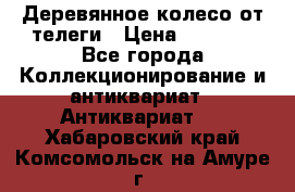 Деревянное колесо от телеги › Цена ­ 4 000 - Все города Коллекционирование и антиквариат » Антиквариат   . Хабаровский край,Комсомольск-на-Амуре г.